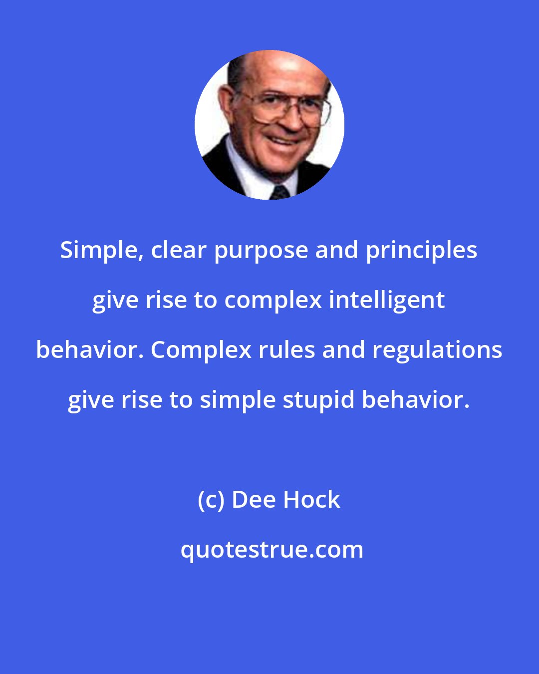 Dee Hock: Simple, clear purpose and principles give rise to complex intelligent behavior. Complex rules and regulations give rise to simple stupid behavior.