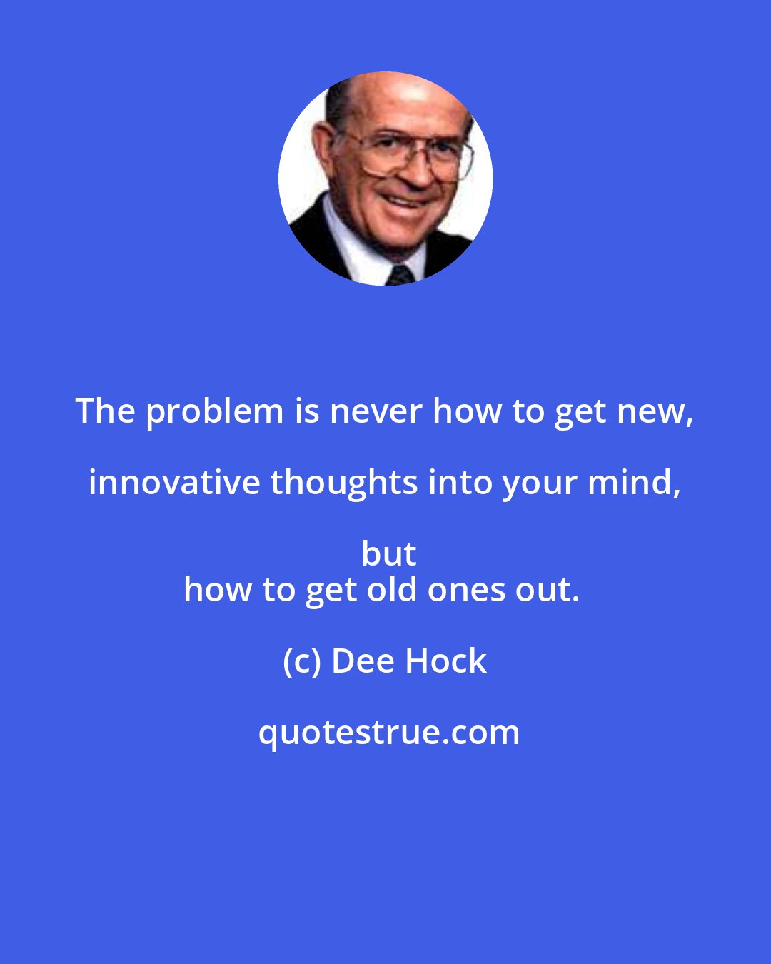 Dee Hock: The problem is never how to get new, innovative thoughts into your mind, but
how to get old ones out.
