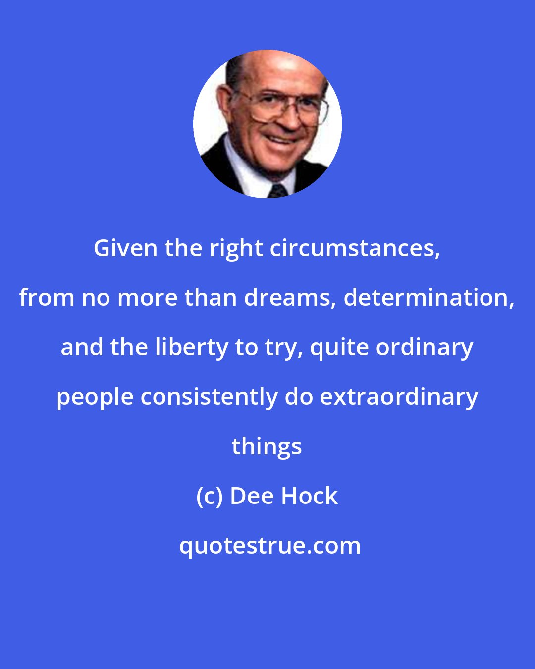 Dee Hock: Given the right circumstances, from no more than dreams, determination, and the liberty to try, quite ordinary people consistently do extraordinary things