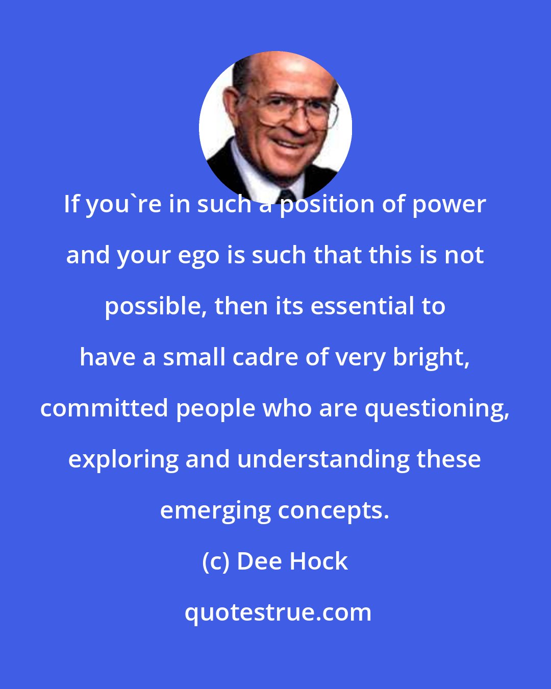 Dee Hock: If you're in such a position of power and your ego is such that this is not possible, then its essential to have a small cadre of very bright, committed people who are questioning, exploring and understanding these emerging concepts.