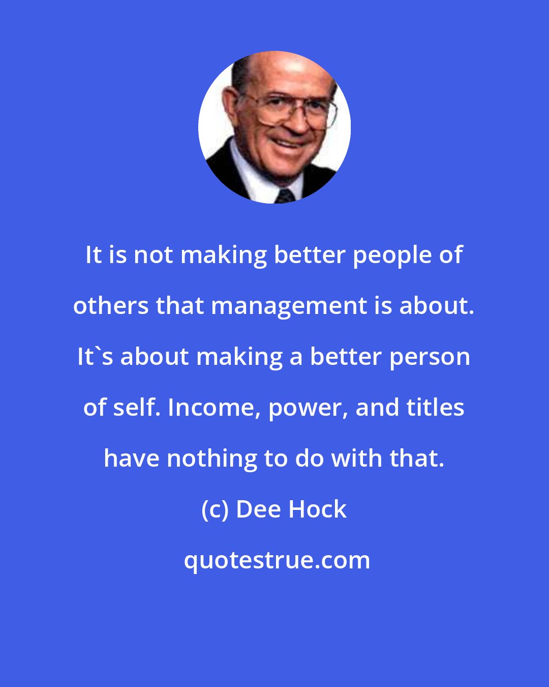 Dee Hock: It is not making better people of others that management is about. It's about making a better person of self. Income, power, and titles have nothing to do with that.