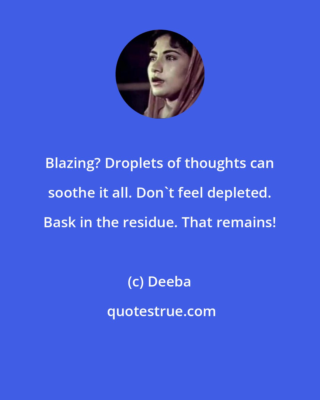 Deeba: Blazing? Droplets of thoughts can soothe it all. Don't feel depleted. Bask in the residue. That remains!