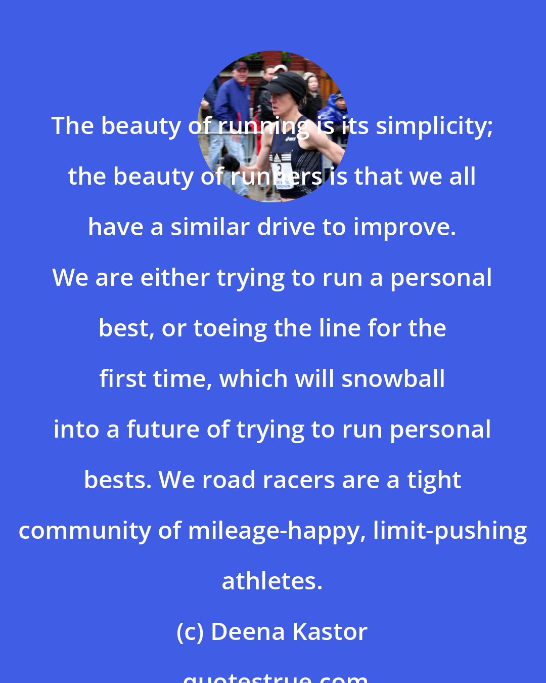 Deena Kastor: The beauty of running is its simplicity; the beauty of runners is that we all have a similar drive to improve. We are either trying to run a personal best, or toeing the line for the first time, which will snowball into a future of trying to run personal bests. We road racers are a tight community of mileage-happy, limit-pushing athletes.