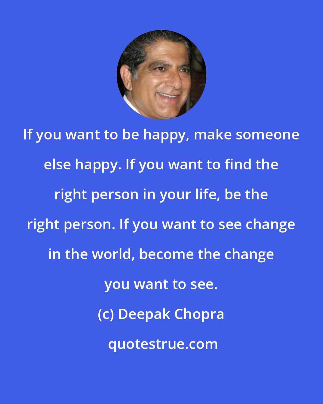 Deepak Chopra: If you want to be happy, make someone else happy. If you want to find the right person in your life, be the right person. If you want to see change in the world, become the change you want to see.