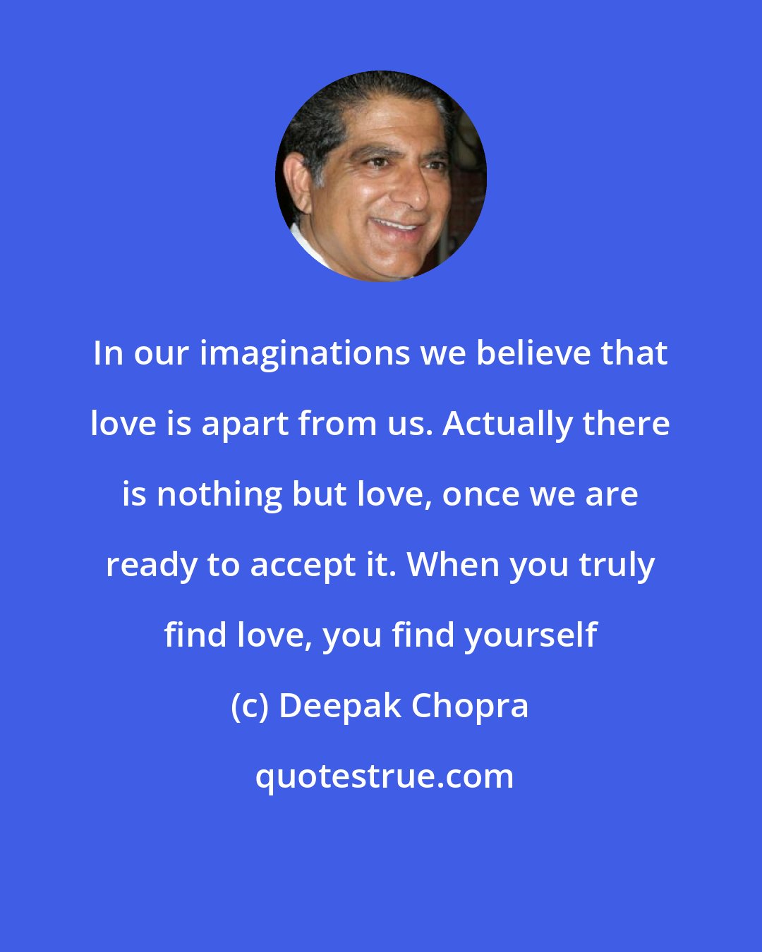 Deepak Chopra: In our imaginations we believe that love is apart from us. Actually there is nothing but love, once we are ready to accept it. When you truly find love, you find yourself