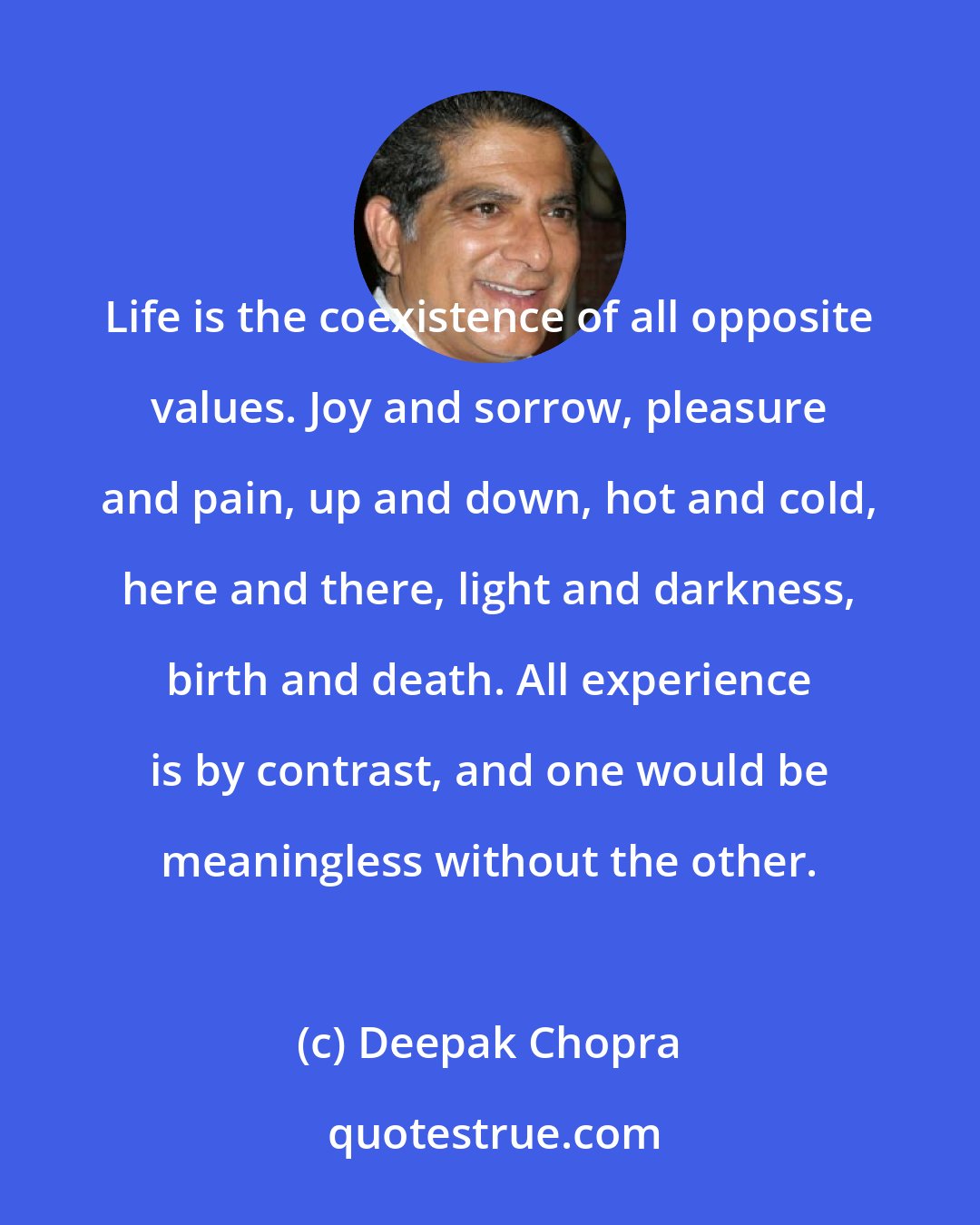 Deepak Chopra: Life is the coexistence of all opposite values. Joy and sorrow, pleasure and pain, up and down, hot and cold, here and there, light and darkness, birth and death. All experience is by contrast, and one would be meaningless without the other.