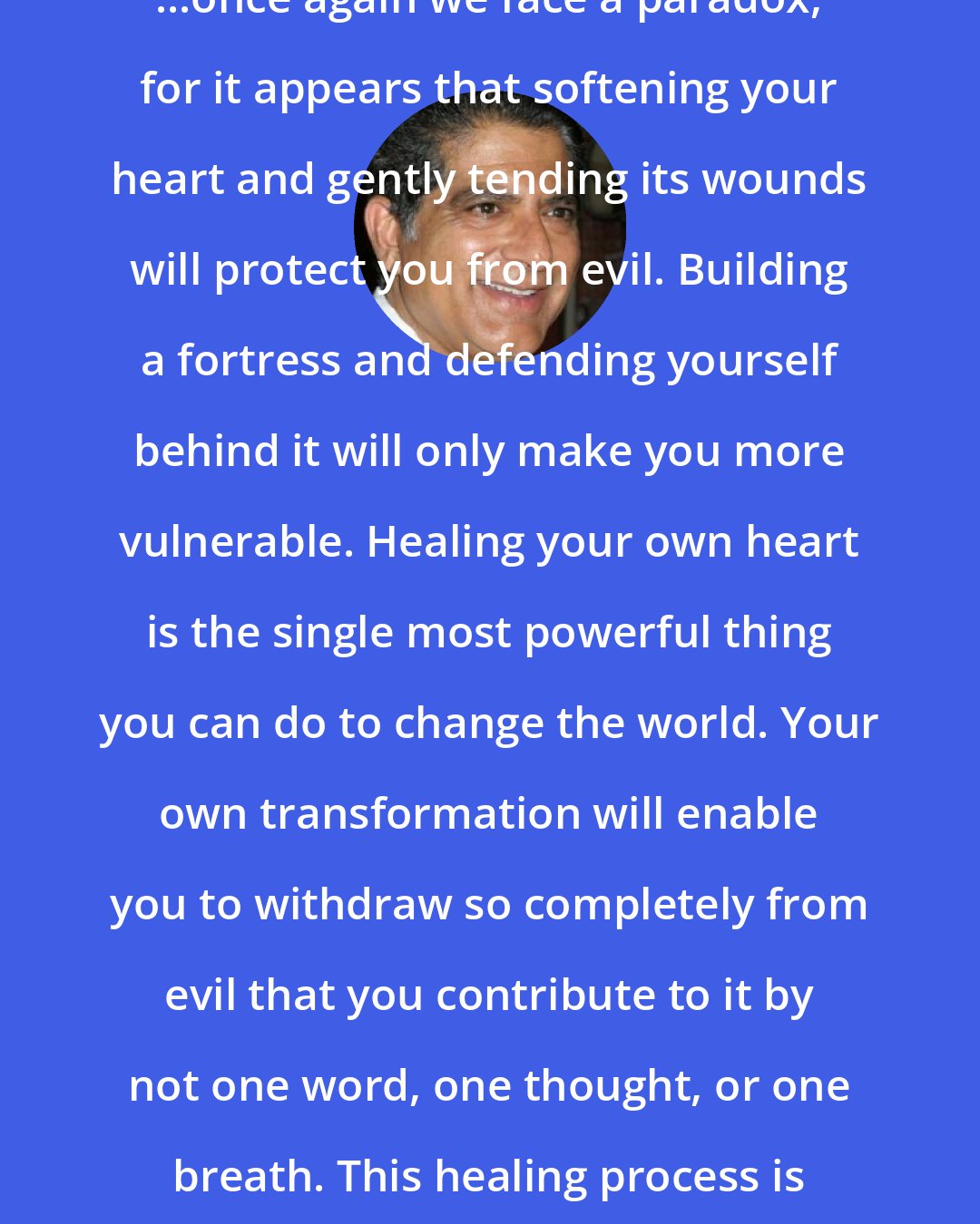 Deepak Chopra: ...once again we face a paradox, for it appears that softening your heart and gently tending its wounds will protect you from evil. Building a fortress and defending yourself behind it will only make you more vulnerable. Healing your own heart is the single most powerful thing you can do to change the world. Your own transformation will enable you to withdraw so completely from evil that you contribute to it by not one word, one thought, or one breath. This healing process is like recovering your soul.