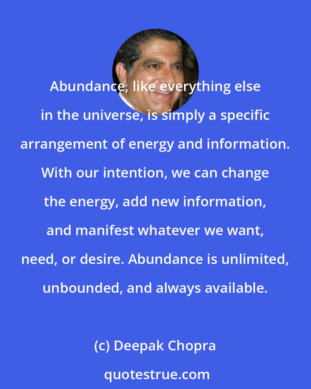 Deepak Chopra: Abundance, like everything else in the universe, is simply a specific arrangement of energy and information. With our intention, we can change the energy, add new information, and manifest whatever we want, need, or desire. Abundance is unlimited, unbounded, and always available.