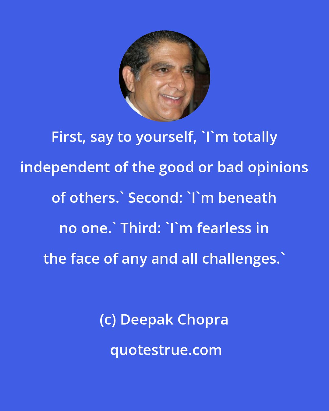 Deepak Chopra: First, say to yourself, 'I'm totally independent of the good or bad opinions of others.' Second: 'I'm beneath no one.' Third: 'I'm fearless in the face of any and all challenges.'