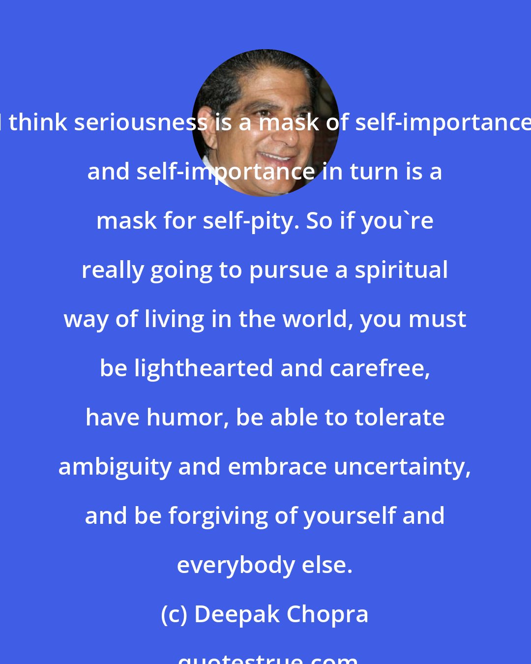 Deepak Chopra: I think seriousness is a mask of self-importance and self-importance in turn is a mask for self-pity. So if you're really going to pursue a spiritual way of living in the world, you must be lighthearted and carefree, have humor, be able to tolerate ambiguity and embrace uncertainty, and be forgiving of yourself and everybody else.