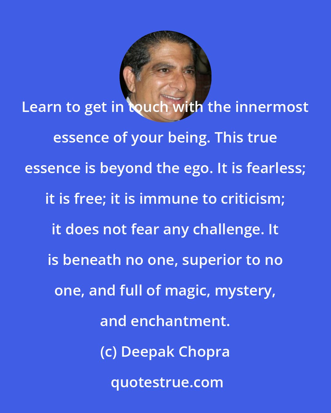 Deepak Chopra: Learn to get in touch with the innermost essence of your being. This true essence is beyond the ego. It is fearless; it is free; it is immune to criticism; it does not fear any challenge. It is beneath no one, superior to no one, and full of magic, mystery, and enchantment.