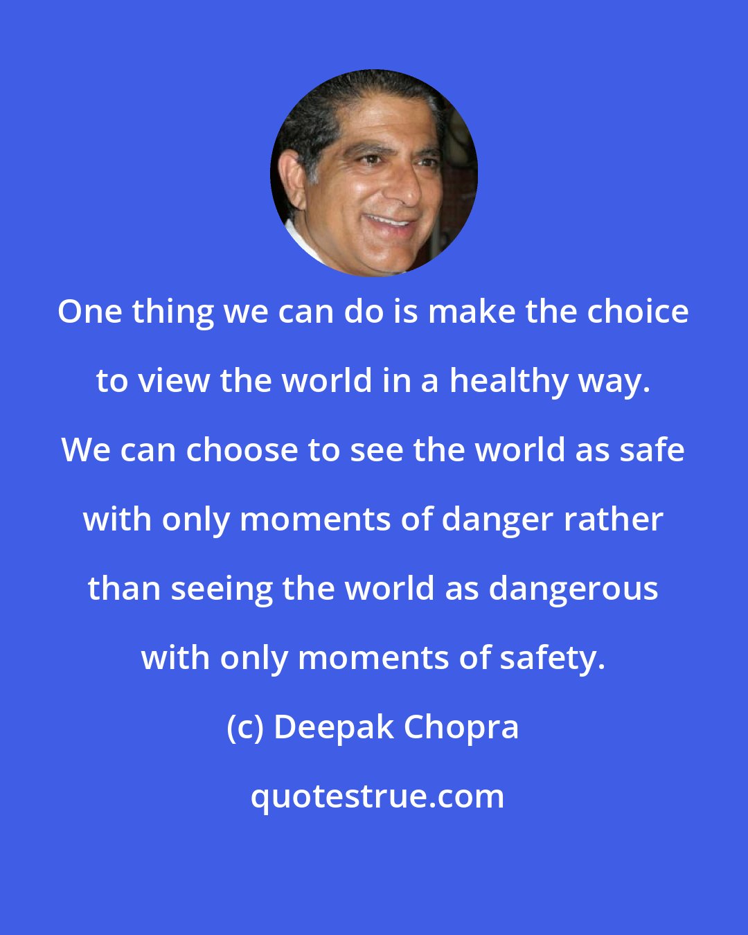 Deepak Chopra: One thing we can do is make the choice to view the world in a healthy way. We can choose to see the world as safe with only moments of danger rather than seeing the world as dangerous with only moments of safety.