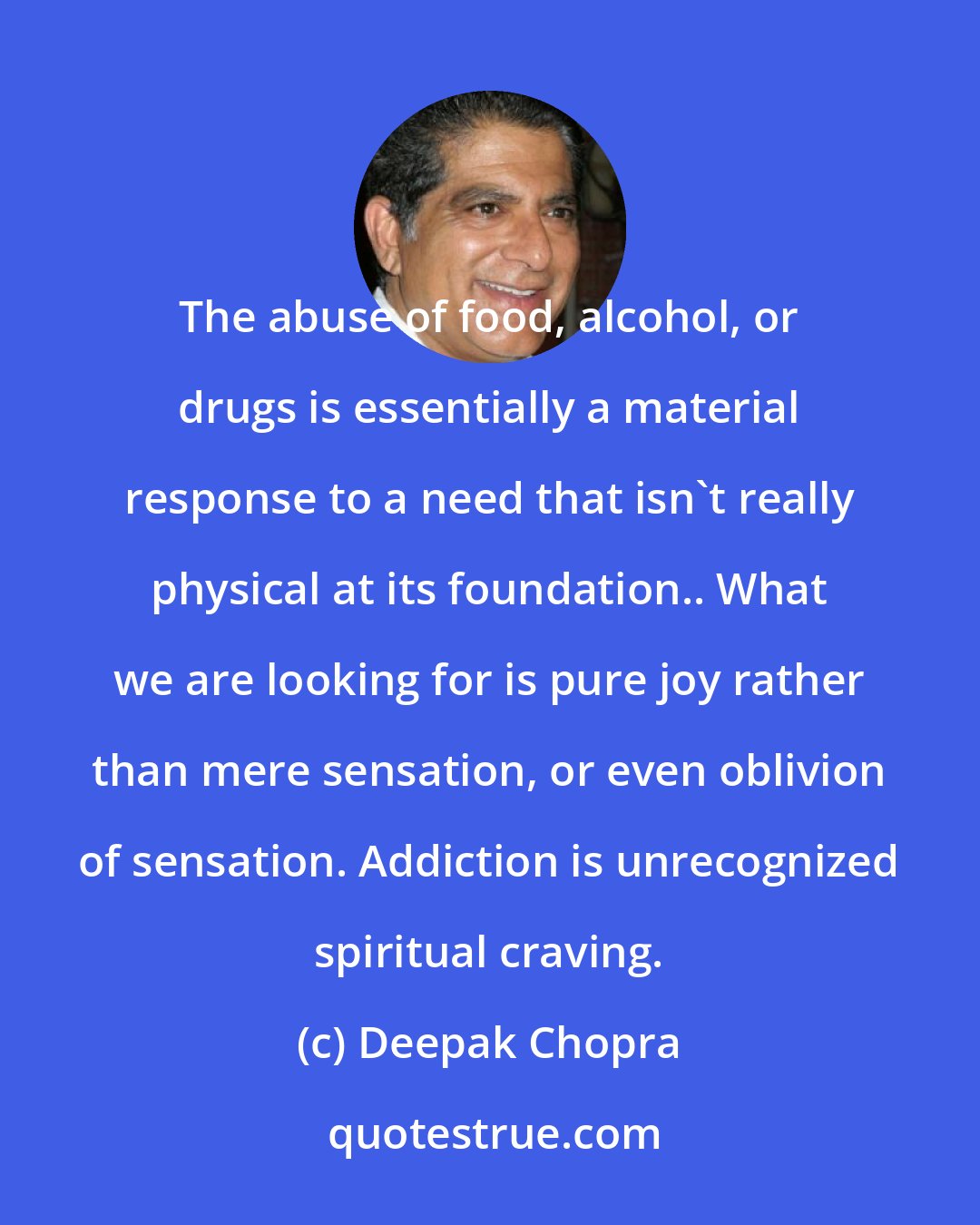 Deepak Chopra: The abuse of food, alcohol, or drugs is essentially a material response to a need that isn't really physical at its foundation.. What we are looking for is pure joy rather than mere sensation, or even oblivion of sensation. Addiction is unrecognized spiritual craving.
