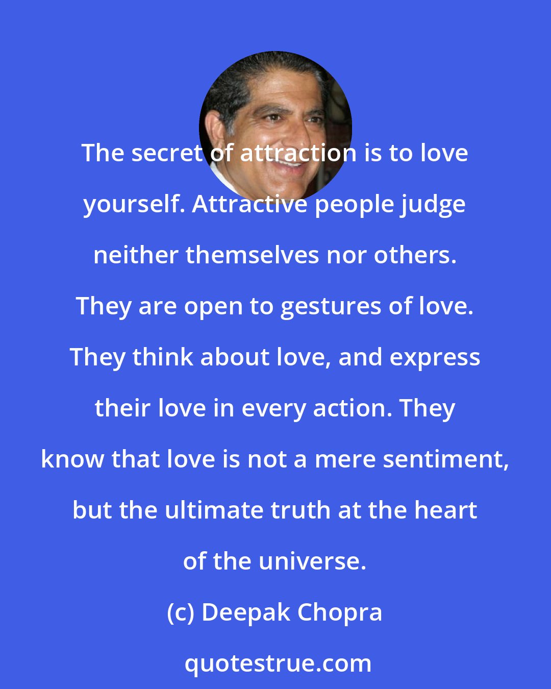 Deepak Chopra: The secret of attraction is to love yourself. Attractive people judge neither themselves nor others. They are open to gestures of love. They think about love, and express their love in every action. They know that love is not a mere sentiment, but the ultimate truth at the heart of the universe.