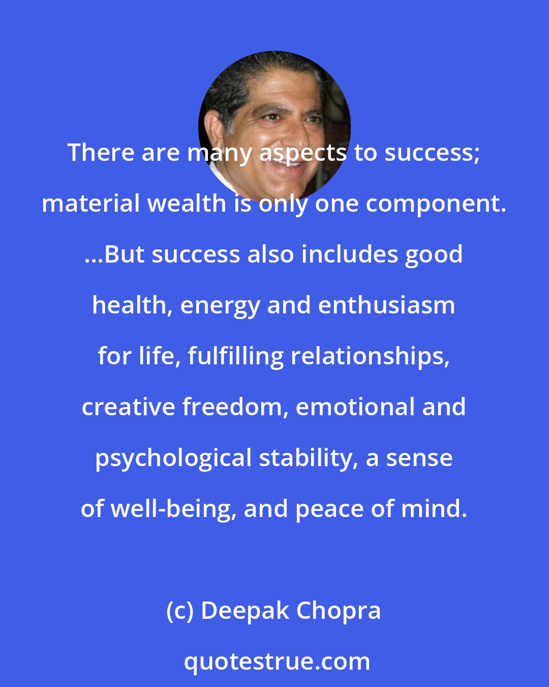 Deepak Chopra: There are many aspects to success; material wealth is only one component. ...But success also includes good health, energy and enthusiasm for life, fulfilling relationships, creative freedom, emotional and psychological stability, a sense of well-being, and peace of mind.
