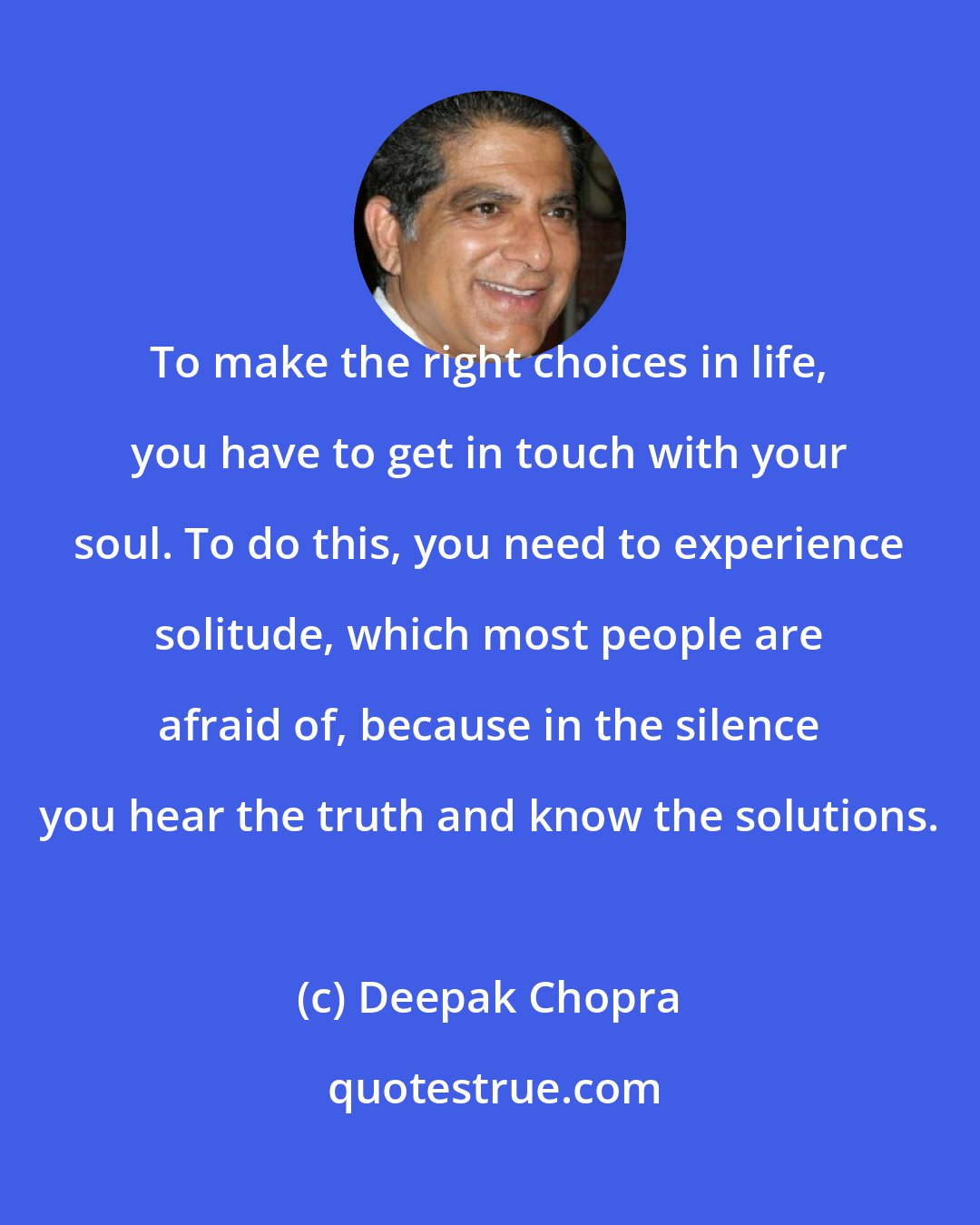 Deepak Chopra: To make the right choices in life, you have to get in touch with your soul. To do this, you need to experience solitude, which most people are afraid of, because in the silence you hear the truth and know the solutions.