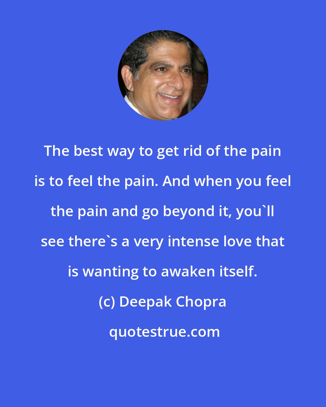 Deepak Chopra: The best way to get rid of the pain is to feel the pain. And when you feel the pain and go beyond it, you'll see there's a very intense love that is wanting to awaken itself.
