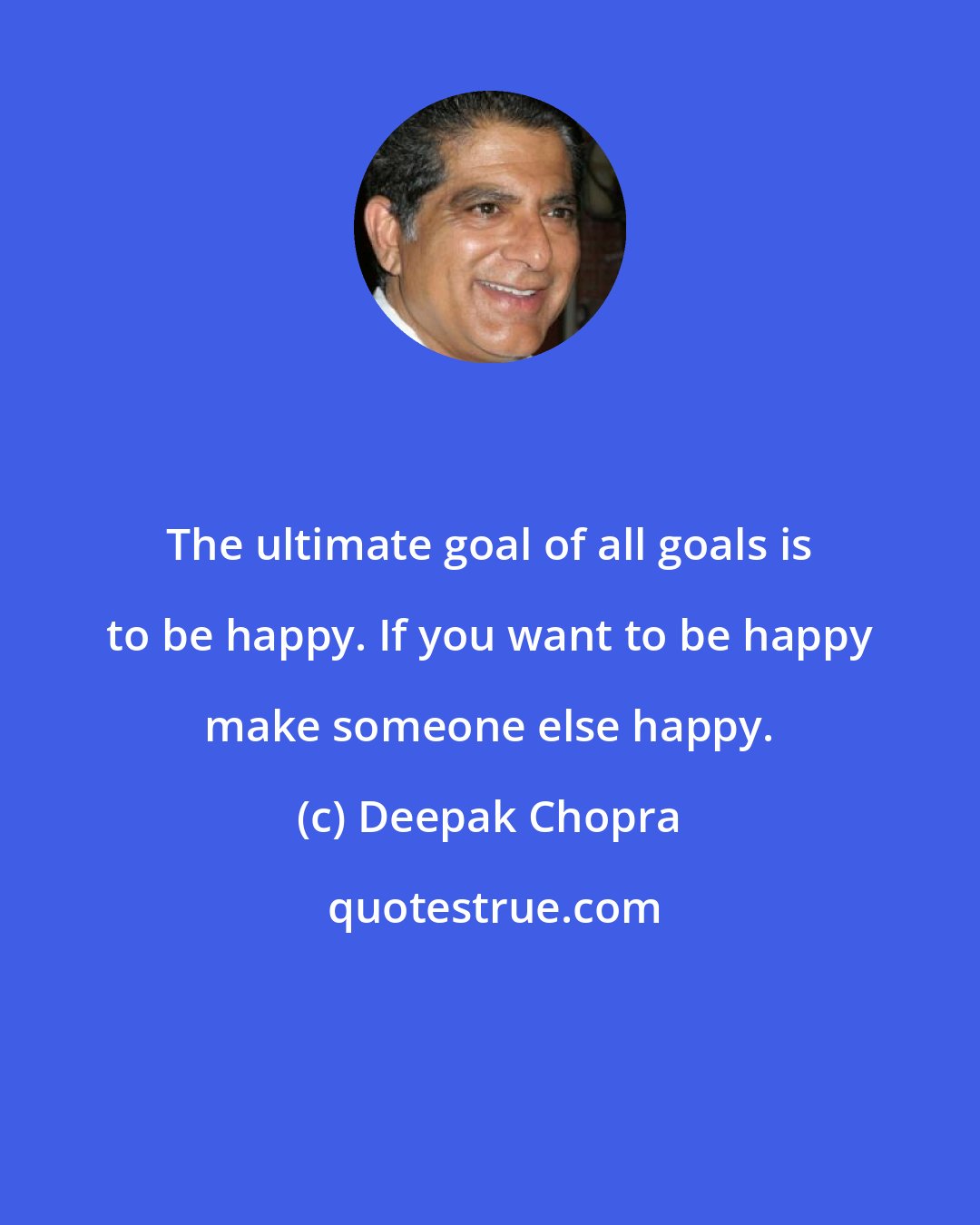 Deepak Chopra: The ultimate goal of all goals is to be happy. If you want to be happy make someone else happy.