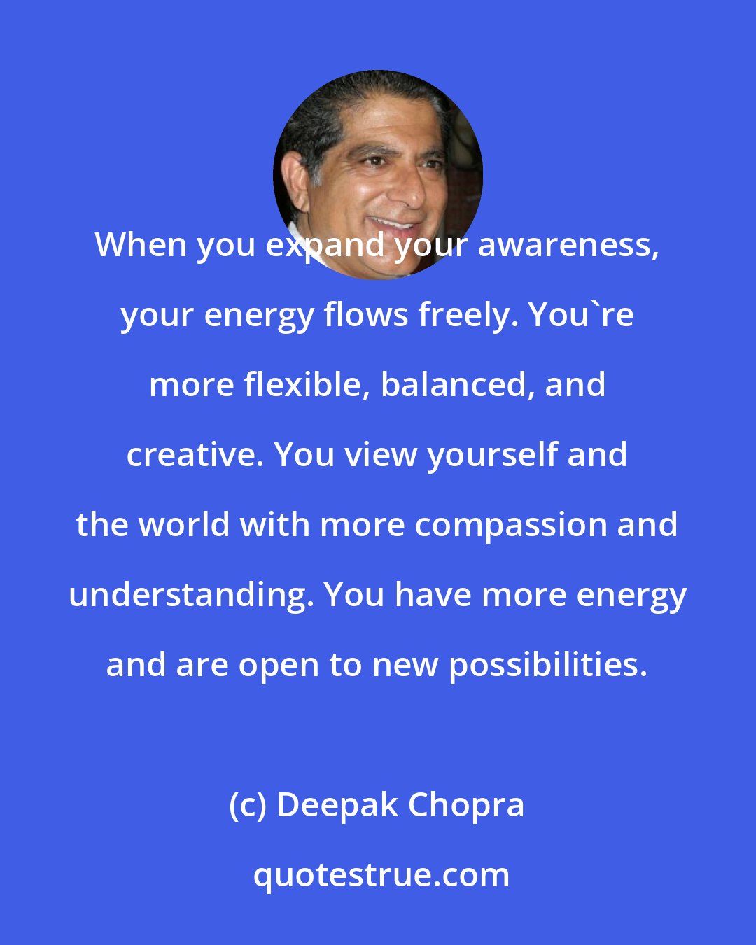 Deepak Chopra: When you expand your awareness, your energy flows freely. You're more flexible, balanced, and creative. You view yourself and the world with more compassion and understanding. You have more energy and are open to new possibilities.