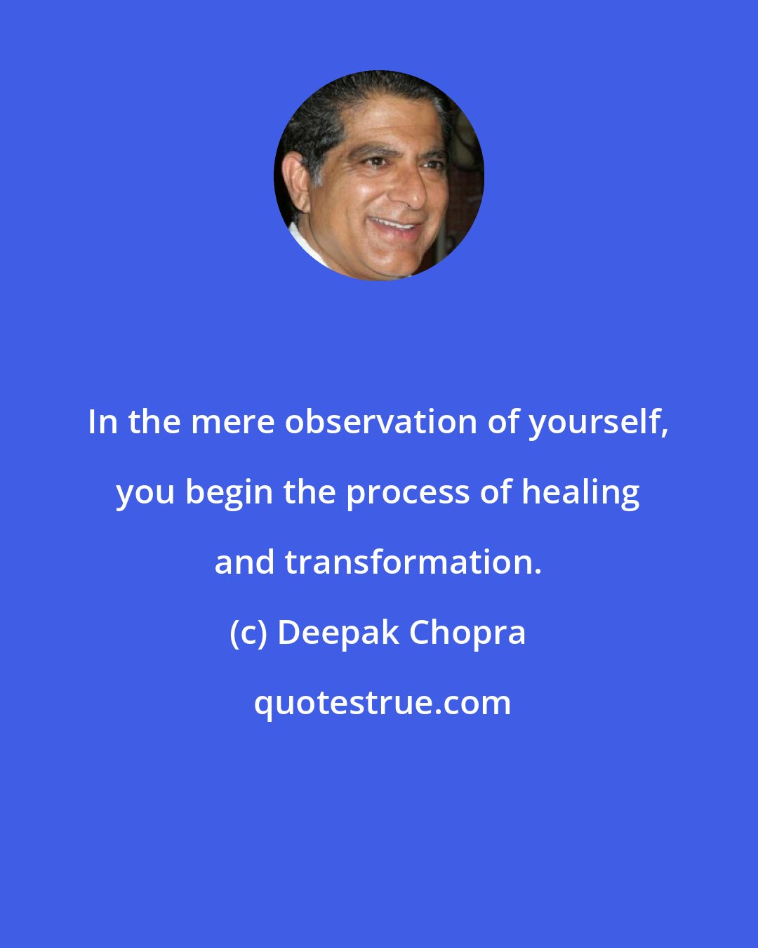 Deepak Chopra: In the mere observation of yourself, you begin the process of healing and transformation.