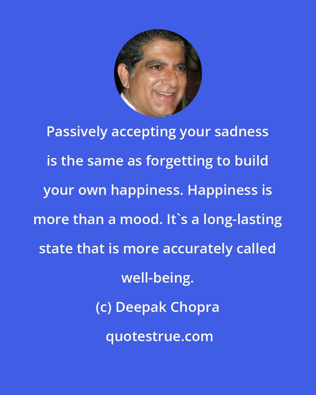 Deepak Chopra: Passively accepting your sadness is the same as forgetting to build your own happiness. Happiness is more than a mood. It's a long-lasting state that is more accurately called well-being.
