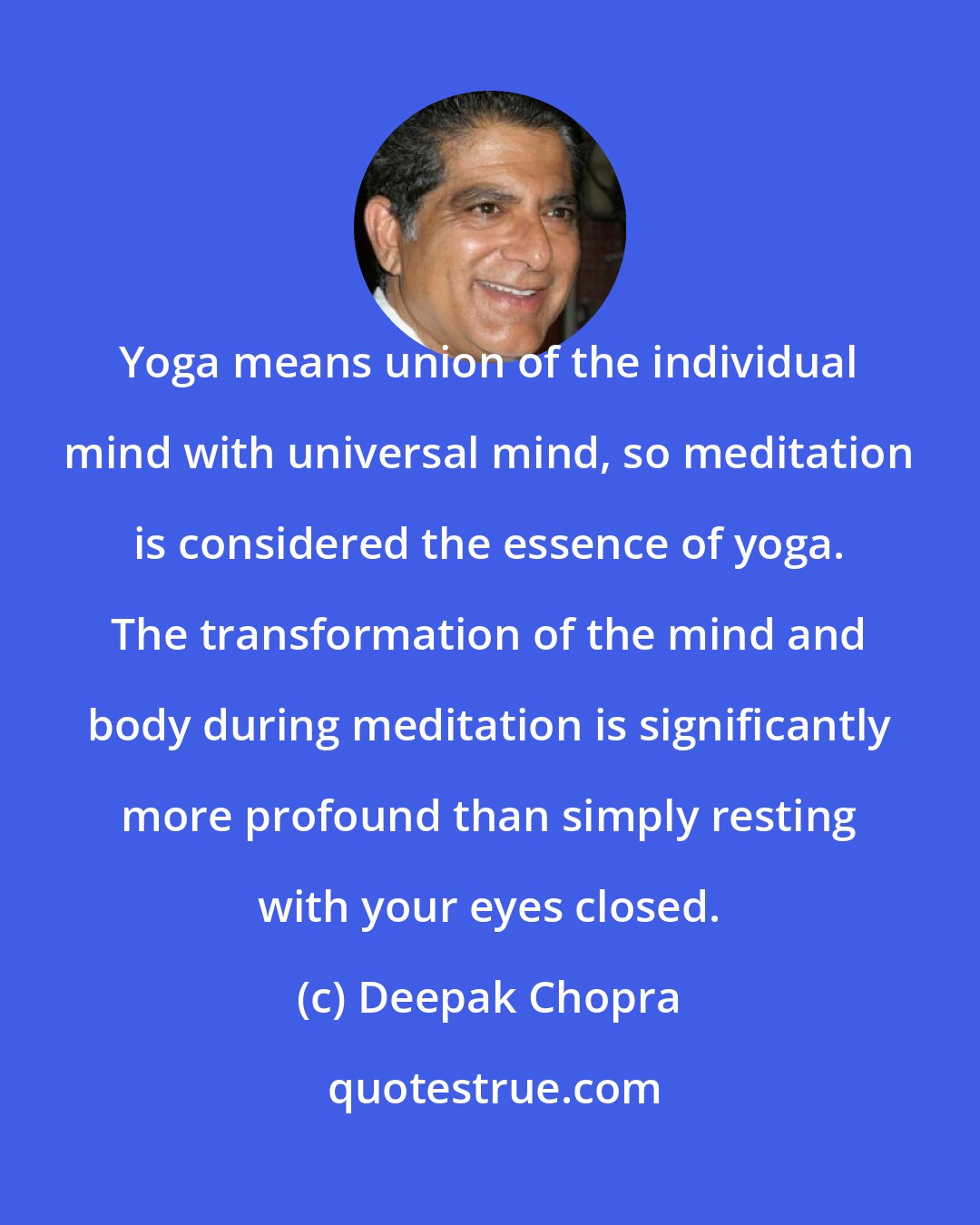 Deepak Chopra: Yoga means union of the individual mind with universal mind, so meditation is considered the essence of yoga. The transformation of the mind and body during meditation is significantly more profound than simply resting with your eyes closed.
