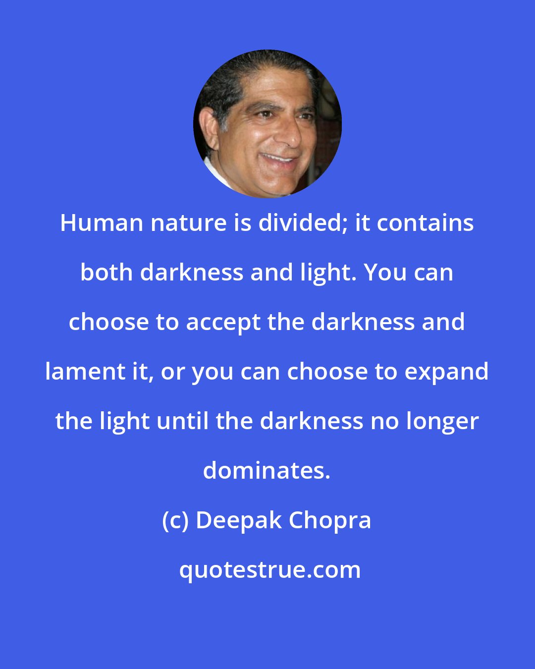 Deepak Chopra: Human nature is divided; it contains both darkness and light. You can choose to accept the darkness and lament it, or you can choose to expand the light until the darkness no longer dominates.