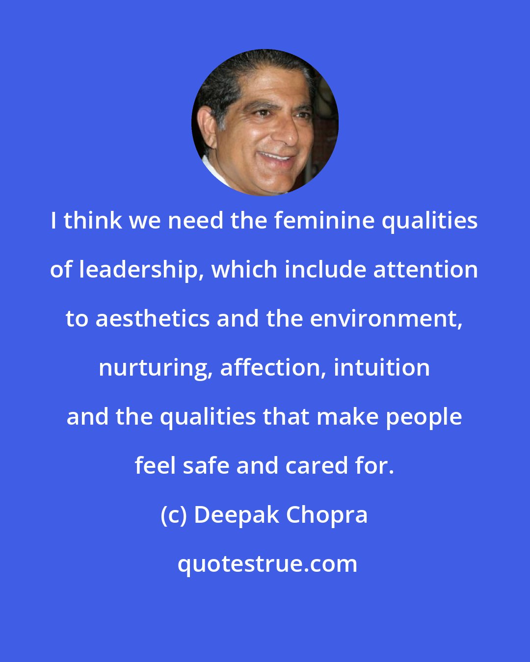 Deepak Chopra: I think we need the feminine qualities of leadership, which include attention to aesthetics and the environment, nurturing, affection, intuition and the qualities that make people feel safe and cared for.