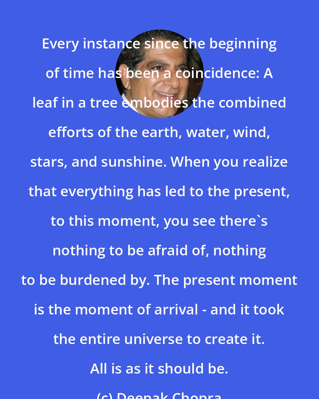 Deepak Chopra: Every instance since the beginning of time has been a coincidence: A leaf in a tree embodies the combined efforts of the earth, water, wind, stars, and sunshine. When you realize that everything has led to the present, to this moment, you see there's nothing to be afraid of, nothing to be burdened by. The present moment is the moment of arrival - and it took the entire universe to create it. All is as it should be.