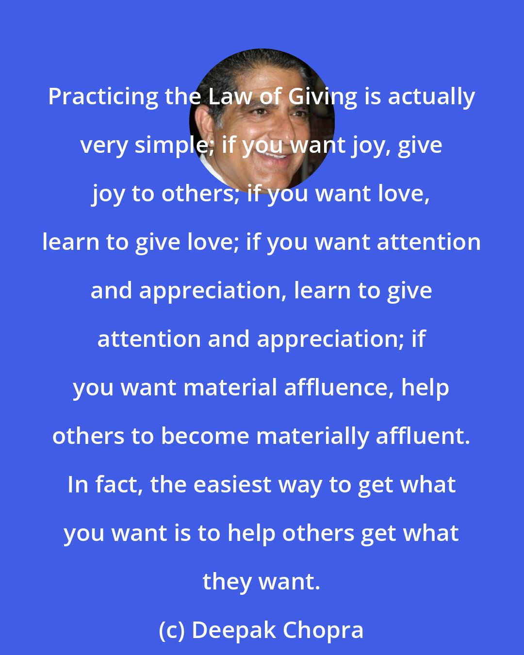 Deepak Chopra: Practicing the Law of Giving is actually very simple; if you want joy, give joy to others; if you want love, learn to give love; if you want attention and appreciation, learn to give attention and appreciation; if you want material affluence, help others to become materially affluent. In fact, the easiest way to get what you want is to help others get what they want.