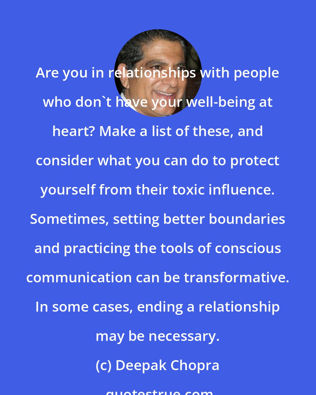Deepak Chopra: Are you in relationships with people who don't have your well-being at heart? Make a list of these, and consider what you can do to protect yourself from their toxic influence. Sometimes, setting better boundaries and practicing the tools of conscious communication can be transformative. In some cases, ending a relationship may be necessary.