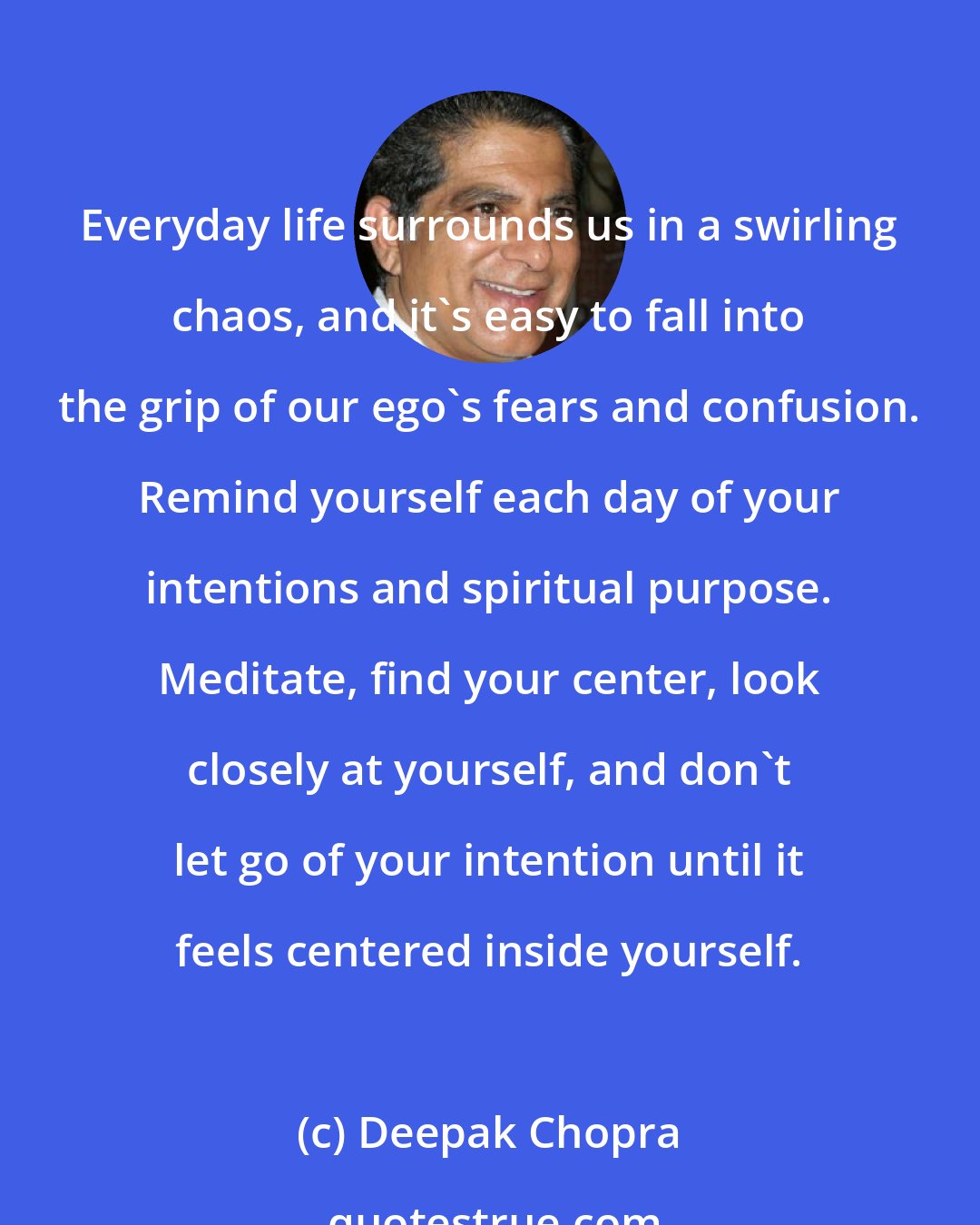 Deepak Chopra: Everyday life surrounds us in a swirling chaos, and it's easy to fall into the grip of our ego's fears and confusion. Remind yourself each day of your intentions and spiritual purpose. Meditate, find your center, look closely at yourself, and don't let go of your intention until it feels centered inside yourself.