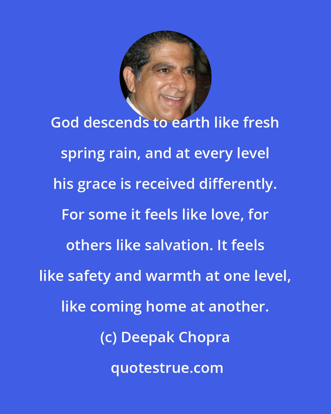 Deepak Chopra: God descends to earth like fresh spring rain, and at every level his grace is received differently. For some it feels like love, for others like salvation. It feels like safety and warmth at one level, like coming home at another.