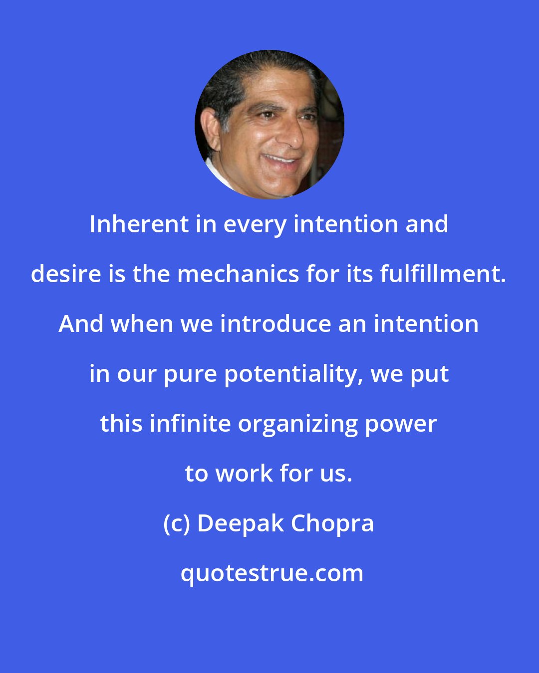 Deepak Chopra: Inherent in every intention and desire is the mechanics for its fulfillment. And when we introduce an intention in our pure potentiality, we put this infinite organizing power to work for us.