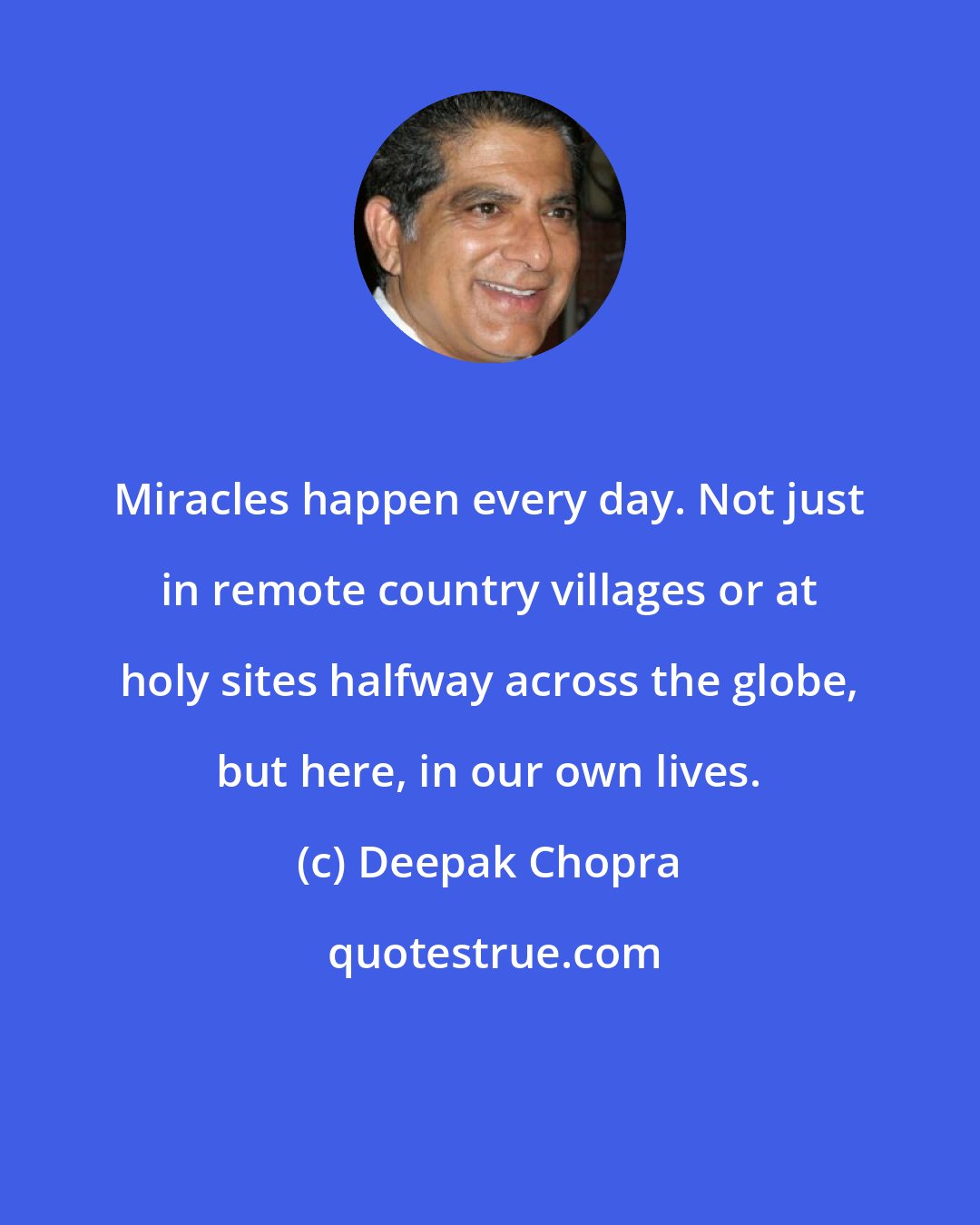 Deepak Chopra: Miracles happen every day. Not just in remote country villages or at holy sites halfway across the globe, but here, in our own lives.