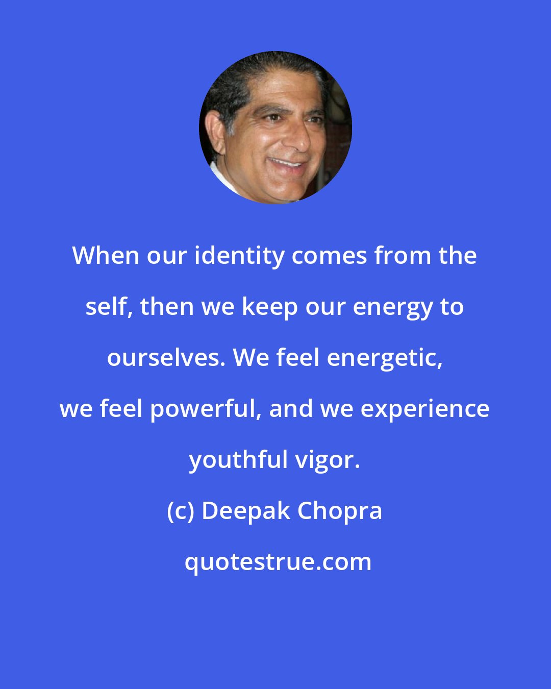 Deepak Chopra: When our identity comes from the self, then we keep our energy to ourselves. We feel energetic, we feel powerful, and we experience youthful vigor.
