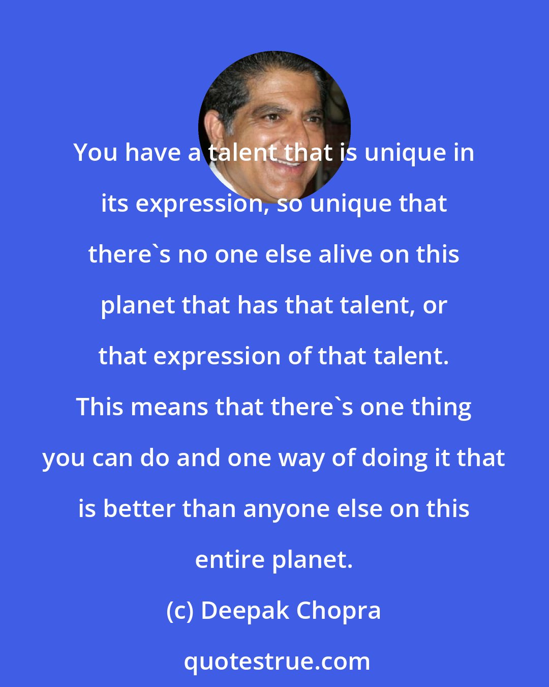 Deepak Chopra: You have a talent that is unique in its expression, so unique that there's no one else alive on this planet that has that talent, or that expression of that talent. This means that there's one thing you can do and one way of doing it that is better than anyone else on this entire planet.
