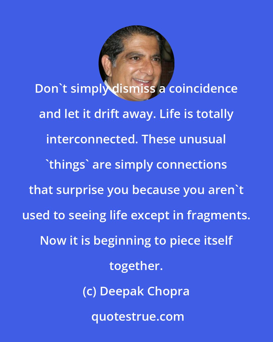 Deepak Chopra: Don't simply dismiss a coincidence and let it drift away. Life is totally interconnected. These unusual 'things' are simply connections that surprise you because you aren't used to seeing life except in fragments. Now it is beginning to piece itself together.