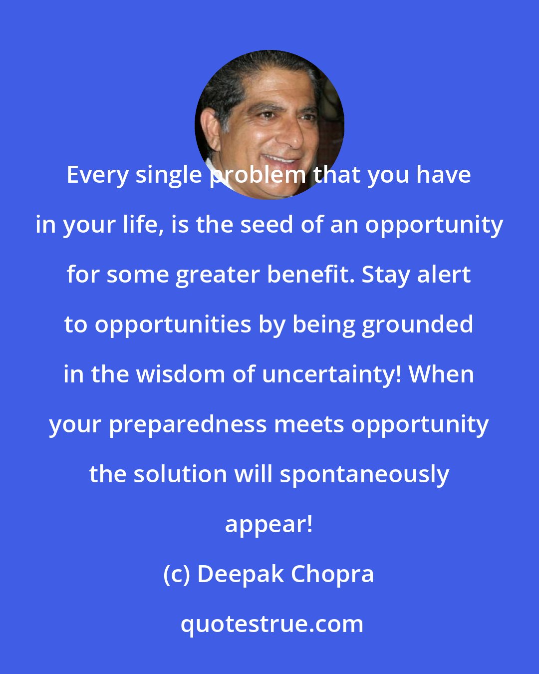 Deepak Chopra: Every single problem that you have in your life, is the seed of an opportunity for some greater benefit. Stay alert to opportunities by being grounded in the wisdom of uncertainty! When your preparedness meets opportunity the solution will spontaneously appear!
