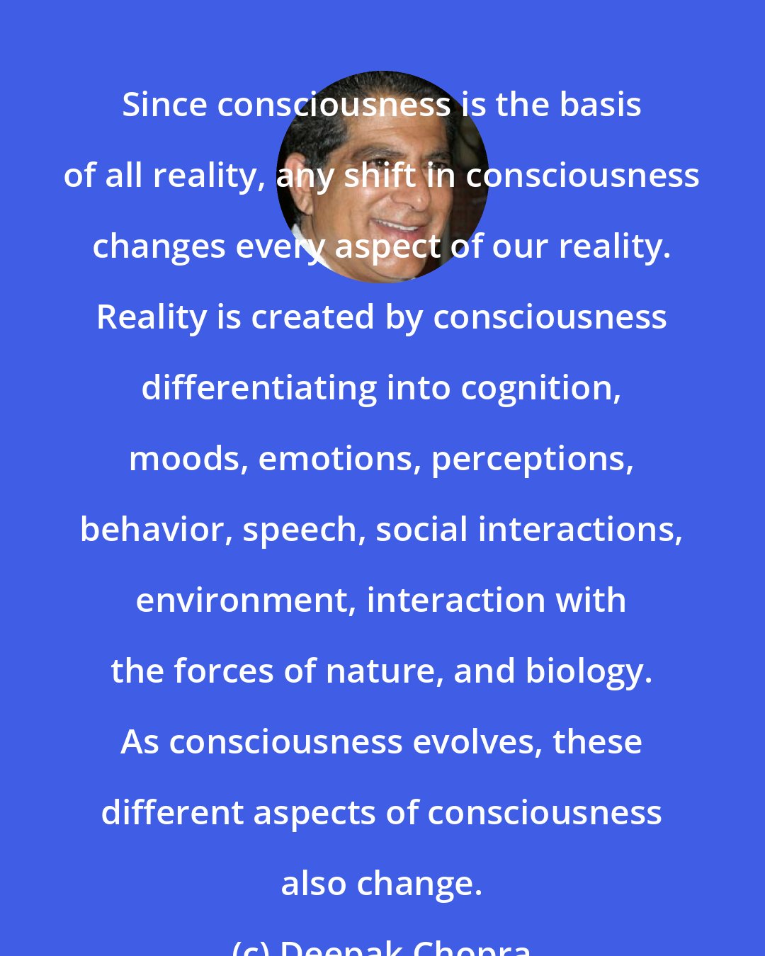 Deepak Chopra: Since consciousness is the basis of all reality, any shift in consciousness changes every aspect of our reality. Reality is created by consciousness differentiating into cognition, moods, emotions, perceptions, behavior, speech, social interactions, environment, interaction with the forces of nature, and biology. As consciousness evolves, these different aspects of consciousness also change.