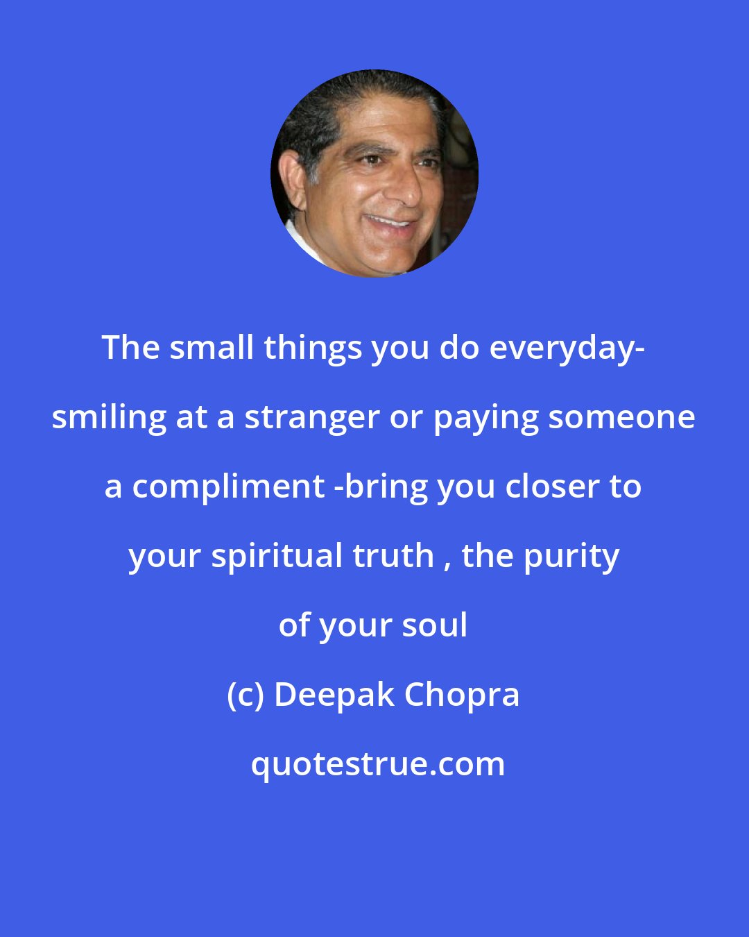 Deepak Chopra: The small things you do everyday- smiling at a stranger or paying someone a compliment -bring you closer to your spiritual truth , the purity of your soul