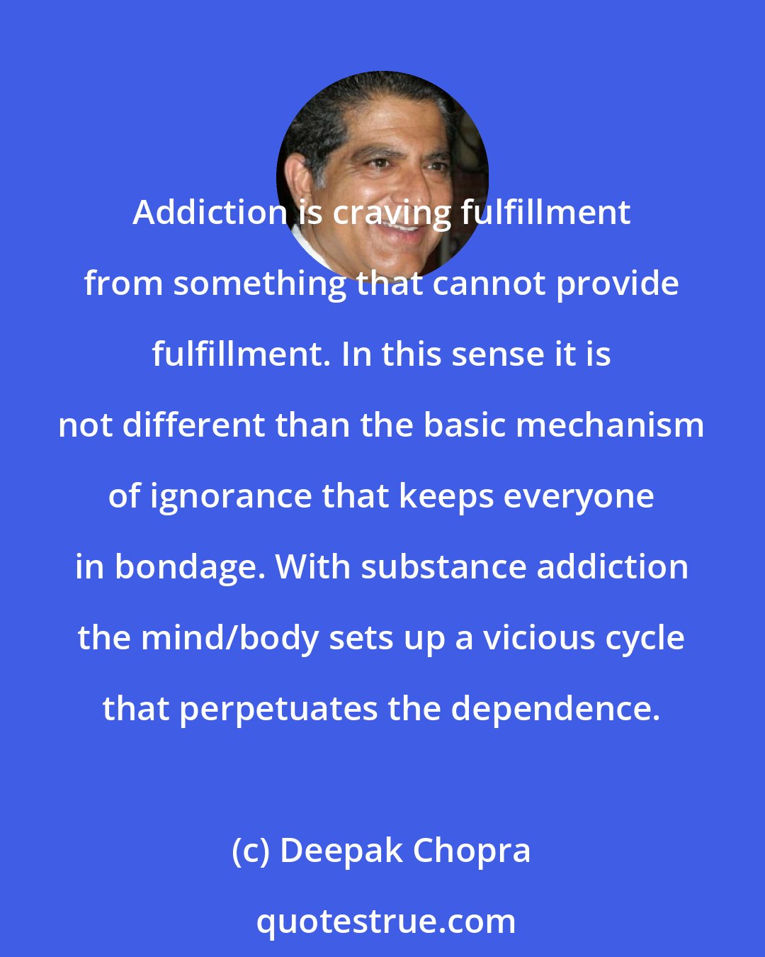 Deepak Chopra: Addiction is craving fulfillment from something that cannot provide fulfillment. In this sense it is not different than the basic mechanism of ignorance that keeps everyone in bondage. With substance addiction the mind/body sets up a vicious cycle that perpetuates the dependence.