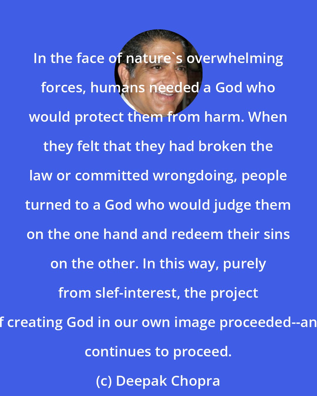 Deepak Chopra: In the face of nature's overwhelming forces, humans needed a God who would protect them from harm. When they felt that they had broken the law or committed wrongdoing, people turned to a God who would judge them on the one hand and redeem their sins on the other. In this way, purely from slef-interest, the project of creating God in our own image proceeded--and continues to proceed.