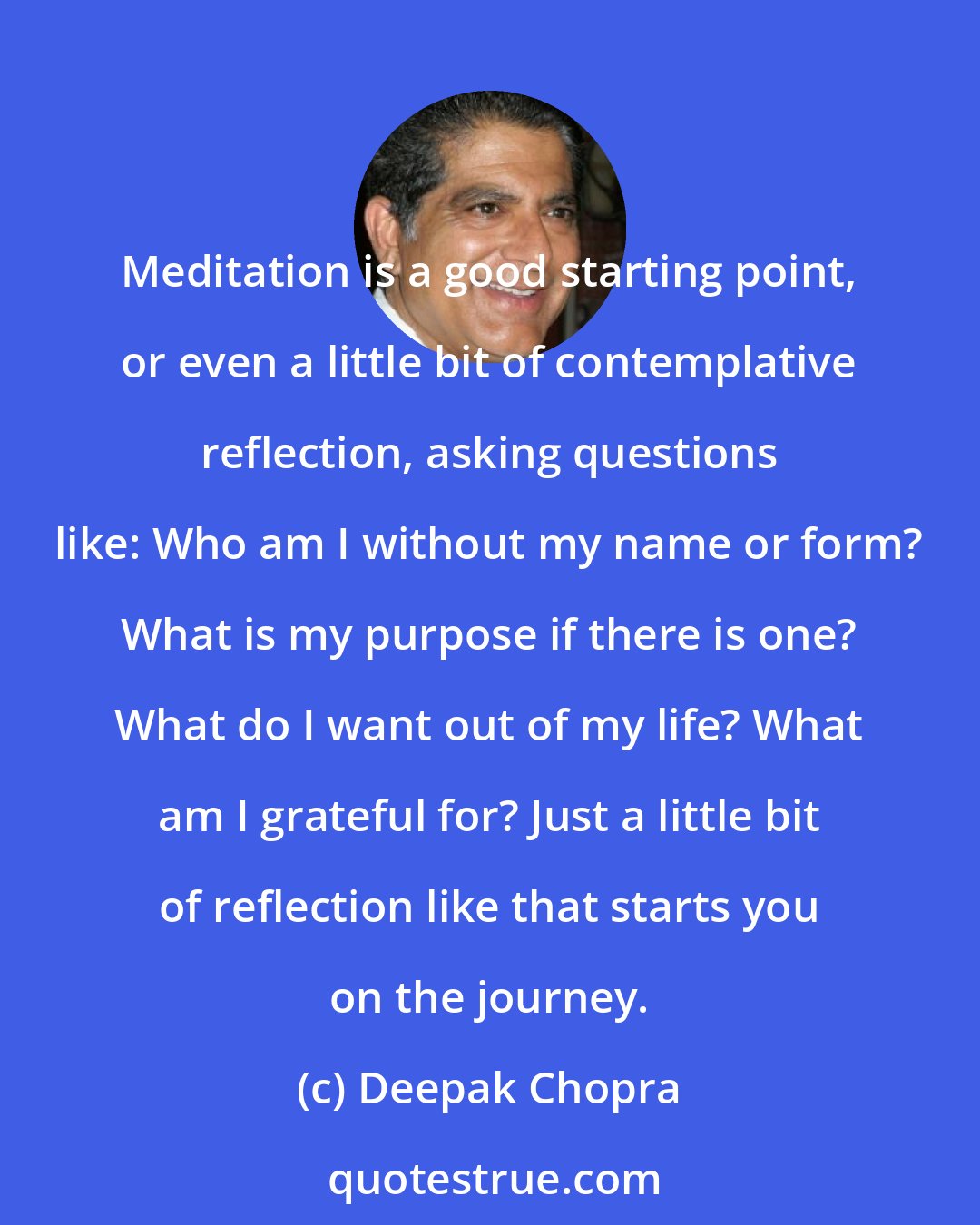Deepak Chopra: Meditation is a good starting point, or even a little bit of contemplative reflection, asking questions like: Who am I without my name or form? What is my purpose if there is one? What do I want out of my life? What am I grateful for? Just a little bit of reflection like that starts you on the journey.