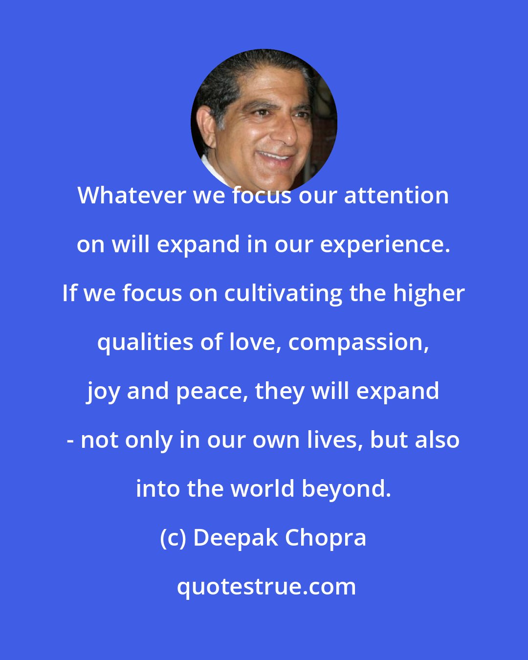 Deepak Chopra: Whatever we focus our attention on will expand in our experience. If we focus on cultivating the higher qualities of love, compassion, joy and peace, they will expand - not only in our own lives, but also into the world beyond.