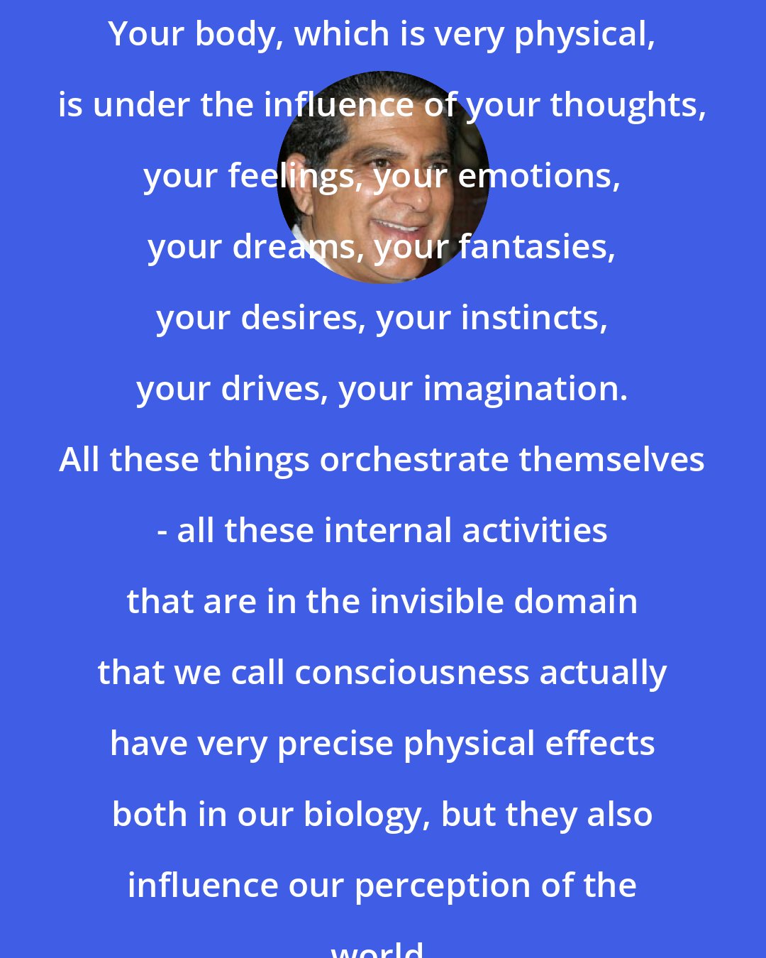 Deepak Chopra: Your body, which is very physical, is under the influence of your thoughts, your feelings, your emotions, your dreams, your fantasies, your desires, your instincts, your drives, your imagination. All these things orchestrate themselves - all these internal activities that are in the invisible domain that we call consciousness actually have very precise physical effects both in our biology, but they also influence our perception of the world.