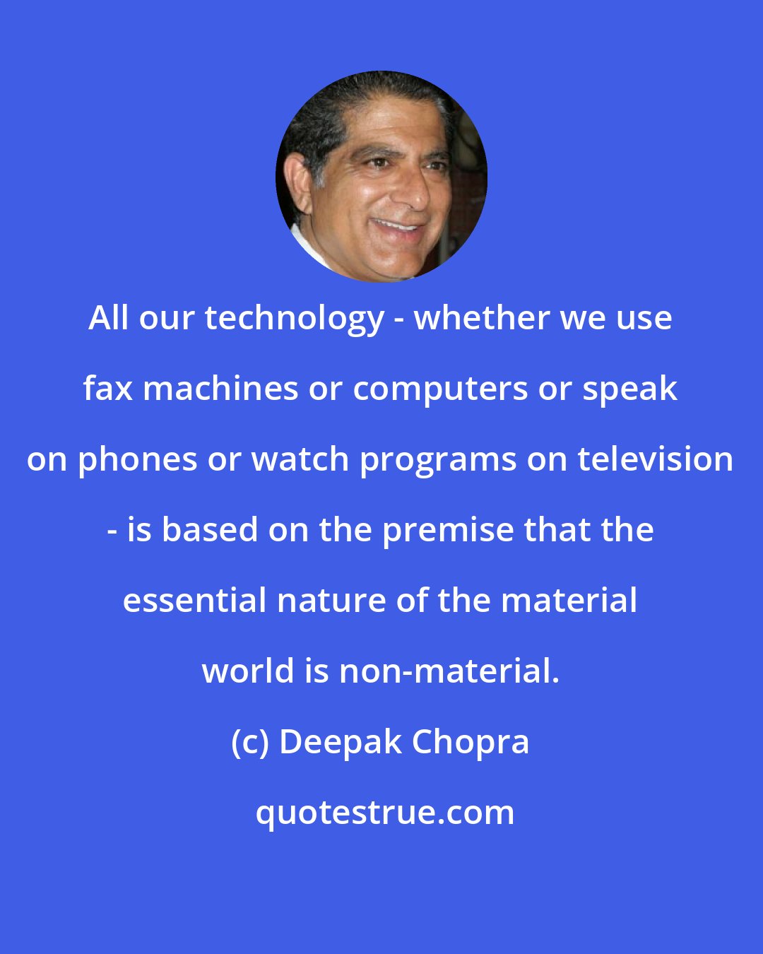 Deepak Chopra: All our technology - whether we use fax machines or computers or speak on phones or watch programs on television - is based on the premise that the essential nature of the material world is non-material.