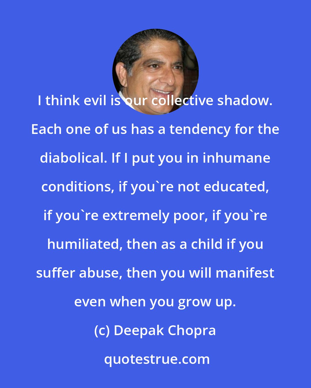 Deepak Chopra: I think evil is our collective shadow. Each one of us has a tendency for the diabolical. If I put you in inhumane conditions, if you're not educated, if you're extremely poor, if you're humiliated, then as a child if you suffer abuse, then you will manifest even when you grow up.