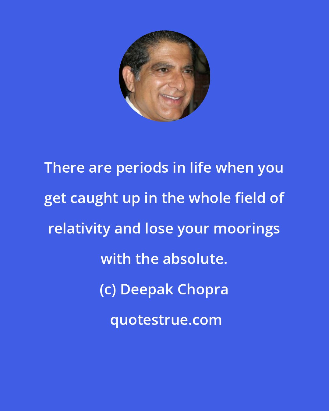 Deepak Chopra: There are periods in life when you get caught up in the whole field of relativity and lose your moorings with the absolute.