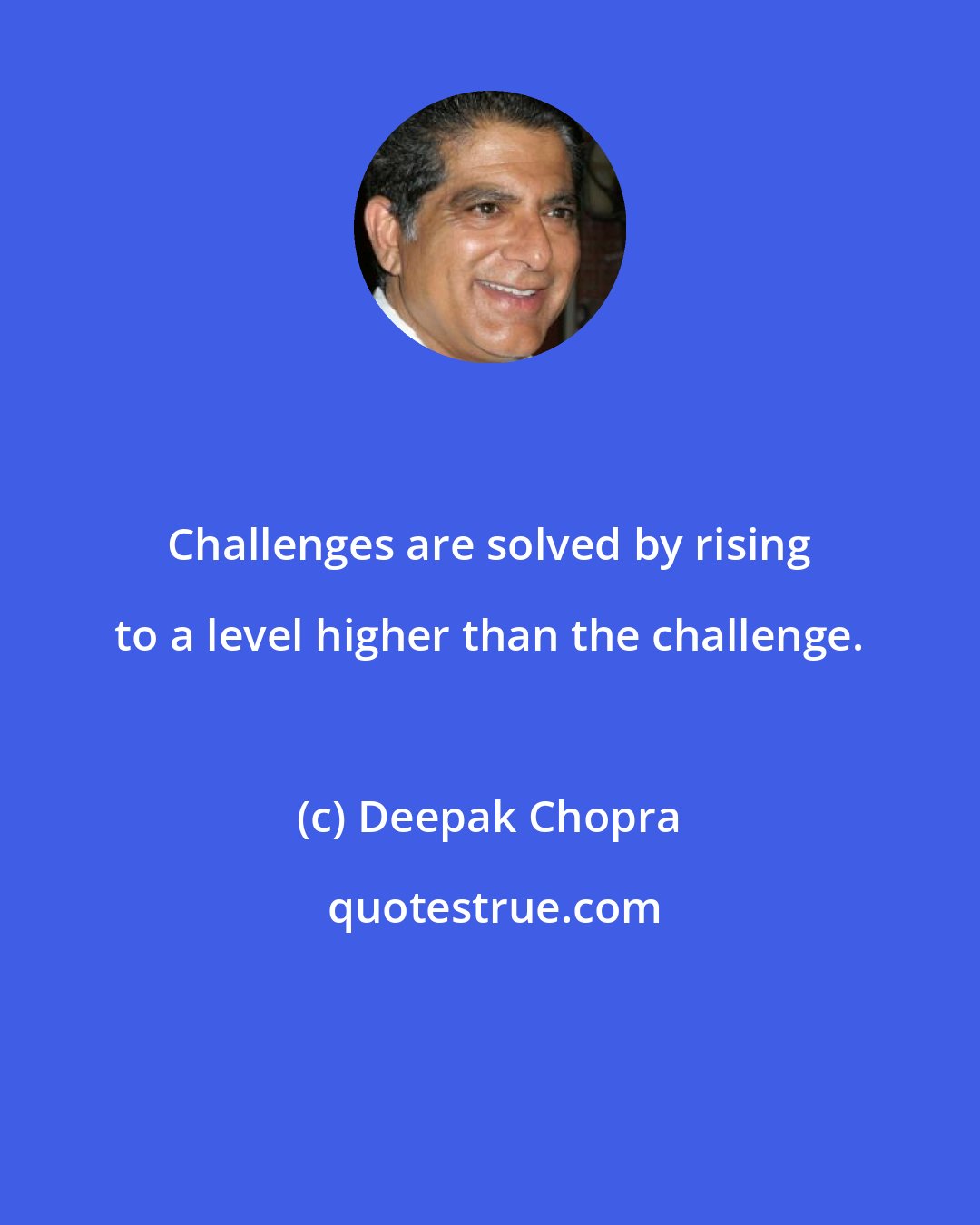 Deepak Chopra: Challenges are solved by rising to a level higher than the challenge.